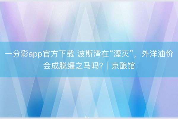 一分彩app官方下載 波斯灣在“湮滅”，外洋油價(jià)會(huì)成脫韁之馬嗎？| 京釀館